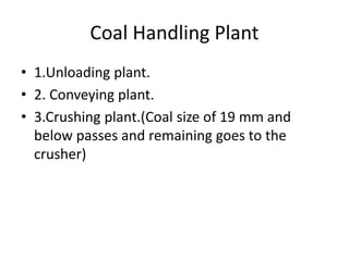 Coal Handling Plant
• 1.Unloading plant.
• 2. Conveying plant.
• 3.Crushing plant.(Coal size of 19 mm and
below passes and remaining goes to the
crusher)
 