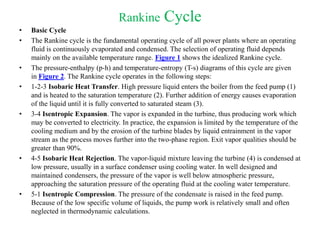 Rankine Cycle
• Basic Cycle
• The Rankine cycle is the fundamental operating cycle of all power plants where an operating
fluid is continuously evaporated and condensed. The selection of operating fluid depends
mainly on the available temperature range. Figure 1 shows the idealized Rankine cycle.
• The pressure-enthalpy (p-h) and temperature-entropy (T-s) diagrams of this cycle are given
in Figure 2. The Rankine cycle operates in the following steps:
• 1-2-3 Isobaric Heat Transfer. High pressure liquid enters the boiler from the feed pump (1)
and is heated to the saturation temperature (2). Further addition of energy causes evaporation
of the liquid until it is fully converted to saturated steam (3).
• 3-4 Isentropic Expansion. The vapor is expanded in the turbine, thus producing work which
may be converted to electricity. In practice, the expansion is limited by the temperature of the
cooling medium and by the erosion of the turbine blades by liquid entrainment in the vapor
stream as the process moves further into the two-phase region. Exit vapor qualities should be
greater than 90%.
• 4-5 Isobaric Heat Rejection. The vapor-liquid mixture leaving the turbine (4) is condensed at
low pressure, usually in a surface condenser using cooling water. In well designed and
maintained condensers, the pressure of the vapor is well below atmospheric pressure,
approaching the saturation pressure of the operating fluid at the cooling water temperature.
• 5-1 Isentropic Compression. The pressure of the condensate is raised in the feed pump.
Because of the low specific volume of liquids, the pump work is relatively small and often
neglected in thermodynamic calculations.
 