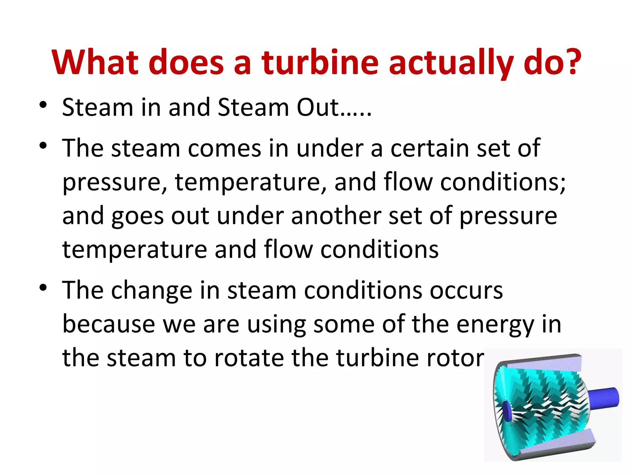 What does a turbine actually do?
• Steam in and Steam Out…..
• The steam comes in under a certain set of
pressure, temperature, and flow conditions;
and goes out under another set of pressure
temperature and flow conditions
• The change in steam conditions occurs
because we are using some of the energy in
the steam to rotate the turbine rotor
 