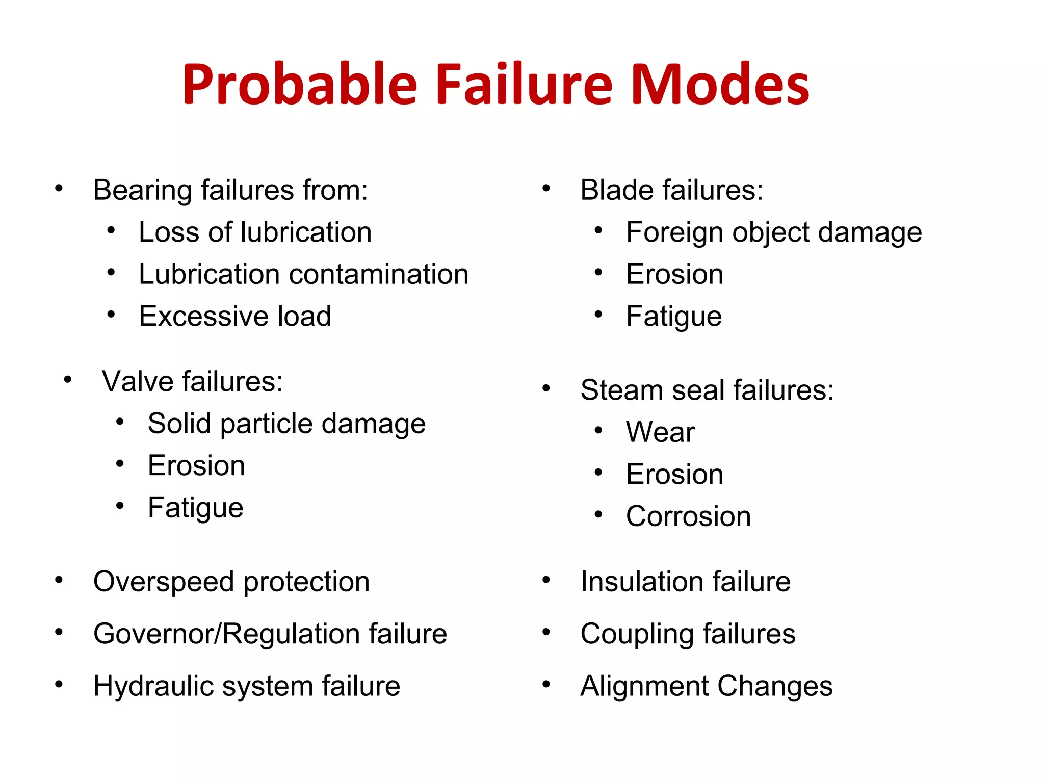 Probable Failure Modes
• Bearing failures from:
• Loss of lubrication
• Lubrication contamination
• Excessive load
• Overspeed protection
• Blade failures:
• Foreign object damage
• Erosion
• Fatigue
• Valve failures:
• Solid particle damage
• Erosion
• Fatigue
• Steam seal failures:
• Wear
• Erosion
• Corrosion
• Governor/Regulation failure
• Insulation failure
• Coupling failures
• Hydraulic system failure • Alignment Changes
 