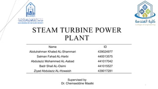 STEAM TURBINE POWER
PLANT
1
Name ID
Abdulrahman Khaled AL-Shammari 439024977
Salman Fahad AL-Harbi 440013575
Abdulaziz Mohammed AL-Aabad 441017042
Badr Shail AL-Osimi 441015527
Ziyad Abdulaziz AL-Howaish 439017281
Supervised by
Dr. Chemseddine Maatki
 