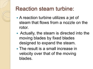 Reaction steam turbine:
A reaction turbine utilizes a jet of
steam that flows from a nozzle on the
rotor.
 Actually, the steam is directed into the
moving blades by fixed blades
designed to expand the steam.
 The result is a small increase in
velocity over that of the moving
blades.


 