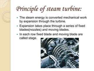 Principle of steam turbine:
The steam energy is converted mechanical work
by expansion through the turbine.
 Expansion takes place through a series of fixed
blades(nozzles) and moving blades.
 In each row fixed blade and moving blade are
called stage.


 