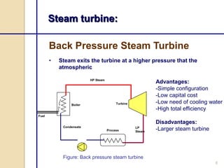 Steam turbine:
Back Pressure Steam Turbine
•

Steam exits the turbine at a higher pressure that the
atmospheric
HP Steam

Boiler

Advantages:
-Simple configuration
-Low capital cost
-Low need of cooling water
-High total efficiency

Turbine

Fuel

Condensate
Process

LP
Steam

Disadvantages:
-Larger steam turbine

Figure: Back pressure steam turbine
6

 