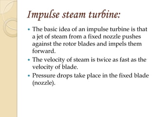 Impulse steam turbine:
 The basic idea of an impulse turbine is that
  a jet of steam from a fixed nozzle pushes
  against the rotor blades and impels them
  forward.
 The velocity of steam is twice as fast as the
  velocity of blade.
 Pressure drops take place in the fixed blade
  (nozzle).
 