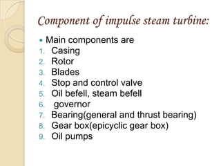 Component of impulse steam turbine:
 Main components are
1. Casing
2. Rotor
3. Blades
4. Stop and control valve
5. Oil befell, steam befell
6. governor
7. Bearing(general and thrust bearing)
8. Gear box(epicyclic gear box)
9. Oil pumps
 