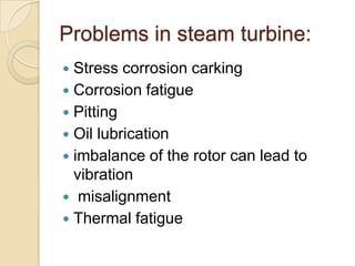 Problems in steam turbine:
 Stress corrosion carking
 Corrosion fatigue
 Pitting
 Oil lubrication
 imbalance of the rotor can lead to
  vibration
 misalignment
 Thermal fatigue
 