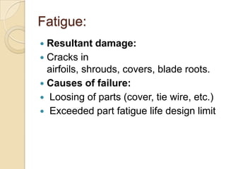 Fatigue:
 Resultant damage:
 Cracks in
  airfoils, shrouds, covers, blade roots.
 Causes of failure:
 Loosing of parts (cover, tie wire, etc.)
 Exceeded part fatigue life design limit
 