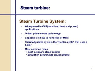Steam turbine:


Steam Turbine System:
•   Widely used in CHP(combined heat and power)
    applications.
•   Oldest prime mover technology
•   Capacities: 50 kW to hundreds of MWs
•   Thermodynamic cycle is the “Rankin cycle” that uses a
    boiler
•   Most common types
     • Back pressure steam turbine
     • Extraction condensing steam turbine




                                                            5
 