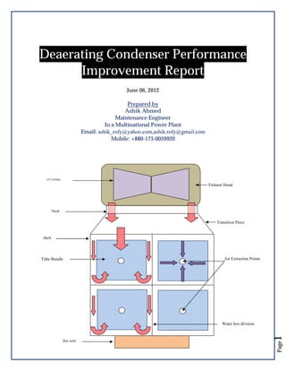 Deaerating Condenser Performance
Improvement Report
June 06, 2012
Prepared by
Ashik Ahmed
Maintenance Engineer
In a Multinational Power Plant
Email: ashik_rofy@yahoo.com,ashik.rofy@gmail.com
Mobile: +880-173-0059920

LP Cylinder

Exhaust Hood

Neck

Transition Piece

Shell

Tube Bundle

Air Extraction Points

Page

Hot well

1

Water box division

 
