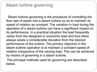 Steam turbine governing
Steam turbine governing is the procedure of controlling the
flow rate of steam into a steam turbine so as to maintain its
speed of rotation as constant. The variation in load during the
operation of a steam turbine can have a significant impact on
its performance. In a practical situation the load frequently
varies from the designed or economic load and thus there
always exists a considerable deviation from the desired
performance of the turbine. The primary objective in the
steam turbine operation is to maintain a constant speed of
rotation irrespective of the varying load. This can be achieved
by means of governing in a steam turbine.
The principal methods used for governing are described
below.
 