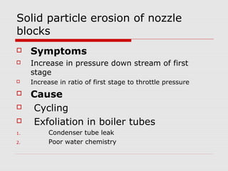 Solid particle erosion of nozzle
blocks
 Symptoms
 Increase in pressure down stream of first
stage
 Increase in ratio of first stage to throttle pressure
 Cause
 Cycling
 Exfoliation in boiler tubes
1. Condenser tube leak
2. Poor water chemistry
 