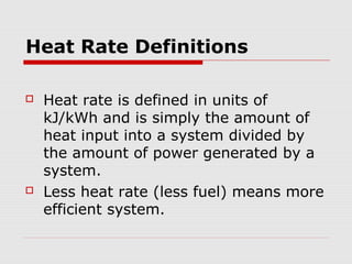 Heat Rate Definitions
 Heat rate is defined in units of
kJ/kWh and is simply the amount of
heat input into a system divided by
the amount of power generated by a
system.
 Less heat rate (less fuel) means more
efficient system.
 