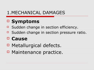 1.MECHANICAL DAMAGES
 Symptoms
 Sudden change in section efficiency.
 Sudden change in section pressure ratio.
 Cause
 Metallurgical defects.
 Maintenance practice.
 