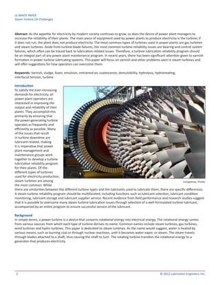 LE WHITE PAPER
Steam Turbine Oil Challenges
2 © 2012 Lubrication Engineers, Inc.
Abstract: As the appetite for electricity by modern society continues to grow, so does the desire of power plant managers to
increase the reliability of their plants. The main piece of equipment used by power plants to produce electricity is the turbine; if
it does not run, the plant does not produce electricity. The most common types of turbines used in power plants are gas turbines
and steam turbines. Aside from turbine blade failures, the most common turbine reliability issues are bearing and control system
failures, which often can be traced back to lubrication-related issues. Therefore, a turbine lubrication reliability program should
be an integral part of any power plant maintenance program. In recent years, there has been significant attention given to varnish
formation in power turbine lubricating systems. This paper will focus on varnish and other problems seen in steam turbines and
will offer suggestions for how operators can overcome them.
Keywords: Varnish, sludge, foam, emulsion, entrained air, coalescence, demulsibility, hydrolysis, hydrotreating,
interfacial tension, turbine
Introduction
To satisfy the ever-increasing
demands for electricity, all
power plant operators are
interested in improving the
output and reliability of their
plants. They accomplish this
primarily by ensuring that
the power-generating turbine
operates as frequently and
efficiently as possible. Many
of the issues that result
in turbine downtime are
lubricant-related, making
it is imperative that power
plant management and
maintenance groups work
together to develop a turbine
lubrication reliability program
for their plants. Of the
different types of turbines
used for electricity production,
steam turbines are among
the most common. While
there are similarities between the different turbine types and the lubricants used to lubricate them, there are specific differences.
A steam turbine reliability program should be multifaceted, including functions such as lubricant selection, lubricant condition
monitoring, lubricant storage and lubricant supplier service. Recent evidence from field performance and research studies suggest
that it is possible to overcome many steam turbine lubrication issues through selection of a well-formulated turbine lubricant,
accompanied by an entire program to ensure successful service of the lubricant.
Background
In simple terms, a power turbine is a device that converts rotational energy into electrical energy. The rotational energy comes
from various sources from which each type of turbine derives its name. Common names include steam turbines, gas turbines,
wind turbines and hydro turbines. This paper is dedicated to steam turbines. As the name would suggest, water is heated by
various means, such as burning coal or through nuclear reactions, until it becomes water vapor, or steam. The steam travels
through blades attached to a shaft, thus causing the shaft to turn. The rotating turbine transfers the rotational energy to a
generator that produces electricity.
Livingstone, Fluitec
 