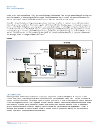 LE WHITE PAPER
Steam Turbine Oil Challenges
3© 2012 Lubrication Engineers, Inc.
For the turbine shaft to move freely, it rides upon several lubricant-filled bearings. These bearings are usually simple bearings into
which the lubricating oil is pumped under high pressures. The oil lubricates the bearing through hydrodynamic lubrication. The
bearings and the shaft are separated by a pressurized film of oil to prevent any metal-to-metal contact.
Figure 1 is a simple illustration of the general components and travel route of turbine oil in a steam turbine lubrication system.
Along with providing lubrication to the shaft bearings, the lubricant also lubricates the oil pump, and in some systems is used as a
turbine control fluid in the hydraulic governing system. Many steam turbines have an isolated governing system that contains its
own fluid. In order to ensure that the high-pressure lubricant is properly supplied to the bearings, it is pumped from an oil tank
(reservoir), through an elaborate system of flow control valves, an oil cooler, through the bearing, and finally back to the oil tank.
The oil is constantly agitated as it circulates through the system. This agitation is important to note, as it provides both benefits
and challenges for the oil during its lifetime in the turbine.
Figure 1
Lubricant formulation
In its simplest form, a lubricant can be described as two major components: base fluid and additives. As compared to other
lubricant formulations, such as engine oil, turbine oil formulations are considered rather simple. Table 1 provides a summary of
common turbine oil components. For example, engine oil formulas often contain as much as 10 to 20 percent additives, while most
turbine oils will generally contain 0.5 to 1.5 percent additives. The term “additive” is a broad term for various components added
to the base fluid to provide specific performance benefits while the lubricant is in service. Maximum turbine oil performance
provides optimum turbine performance. If the wrong turbine oil is selected, the turbine operator can experience a variety of
problems. More details will be supplied on what to look for in steam turbine oil formulations later, but first it is important to
consider the problems steam turbine operators experience.
Lies, Lubrication Engineers
 