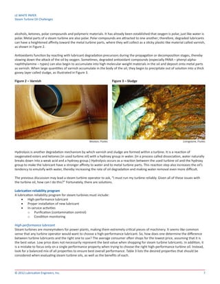 LE WHITE PAPER
Steam Turbine Oil Challenges
7© 2012 Lubrication Engineers, Inc.
alcohols, ketones, polar compounds and polymeric materials. It has already been established that oxygen is polar, just like water is
polar. Metal parts of a steam turbine are also polar. Polar compounds are attracted to one another; therefore, degraded lubricants
can have a heightened affinity toward the metal turbine parts, where they will collect as a sticky plastic-like material called varnish,
as shown in Figure 2.
Antioxidants function by reacting with lubricant degradation precursors during the propagation or decomposition stages, thereby
slowing down the attack of the oil by oxygen. Sometimes, degraded antioxidant compounds (especially PANA – phenyl-alpha-
naphthylamine – types) can also begin to accumulate into high molecular weight materials in the oil and deposit onto metal parts
as varnish. When large quantities of varnish accumulate in the body of the oil, they begin to precipitate out of solution into a thick
gooey layer called sludge, as illustrated in Figure 3.
Figure 2 – Varnish	 Figure 3 – Sludge
Hydrolysis is another degradation mechanism by which varnish and sludge are formed within a turbine. It is a reaction of
oxygenated esters and ketones (in used turbine oil) with a hydroxy group in water. (In a process called dissociation, water naturally
breaks down into a weak acid and a hydroxy group.) Hydrolysis occurs as a reaction between the used turbine oil and the hydroxy
group to make the lubricant have a stronger affinity to water and to metal turbine parts. This reaction step also increases the oil’s
tendency to emulsify with water, thereby increasing the rate of oil degradation and making water removal even more difficult.
The previous discussion may lead a steam turbine operator to ask, “I must run my turbine reliably. Given all of these issues with
the turbine oil, how can I do this?” Fortunately, there are solutions.
Lubrication reliability program
A lubrication reliability program for steam turbines must include:
•	 High-performance lubricant
•	 Proper installation of new lubricant
•	 In-service activities
o	 Purification (contamination control)
o	 Condition monitoring
High-performance lubricant
Steam turbines are moneymakers for power plants, making them extremely critical pieces of machinery. It seems like common
sense that any turbine operator would want to choose a high-performance lubricant. So, how does one determine the difference
between turbine lubricants and the right one to use? The average consumer often shops for the lowest price, assuming that it is
the best value. Low price does not necessarily represent the best value when shopping for steam turbine lubricants. In addition, it
is a mistake to focus only on a single performance property when trying to choose the right high-performance turbine oil. Instead,
look for a balanced mix of all properties to ensure best overall performance. Table 3 lists the desired properties that should be
considered when evaluating steam turbine oils, as well as the benefits of each.
Wooton, Fluitec Livingstone, Fluitec
 
