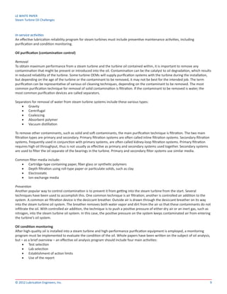 LE WHITE PAPER
Steam Turbine Oil Challenges
9© 2012 Lubrication Engineers, Inc.
In-service activities
An effective lubrication reliability program for steam turbines must include preventive maintenance activities, including
purification and condition monitoring.
Oil purification (contamination control)
Removal
To obtain maximum performance from a steam turbine and the turbine oil contained within, it is important to remove any
contamination that might be present or introduced into the oil. Contamination can be the catalyst to oil degradation, which results
in reduced reliability of the turbine. Some turbine OEMs will supply purification systems with the turbine during the installation,
but depending on the age of the turbine or the contaminant to be removed, it may not be best for the intended job. The term
purification can be representative of various oil cleaning techniques, depending on the contaminant to be removed. The most
common purification technique for removal of solid contamination is filtration. If the contaminant to be removed is water, the
most common purification devices are called separators.
Separators for removal of water from steam turbine systems include these various types:
•	 Gravity
•	 Centrifugal
•	 Coalescing
•	 Absorbent polymer
•	 Vacuum distillation
To remove other contaminants, such as solid and soft contaminants, the main purification technique is filtration. The two main
filtration types are primary and secondary. Primary filtration systems are often called inline filtration systems. Secondary filtration
systems, frequently used in conjunction with primary systems, are often called kidney-loop filtration systems. Primary filtration
requires high oil throughput, thus is not usually as effective as primary and secondary systems used together. Secondary systems
are used to filter the oil separate of the bearings in the turbine. Primary and secondary filter systems use similar media.
Common filter media include:
•	 Cartridge-type containing paper, fiber glass or synthetic polymers
•	 Depth filtration using roll-type paper or particulate solids, such as clay
•	 Electrostatic
•	 Ion-exchange media
Prevention
Another popular way to control contamination is to prevent it from getting into the steam turbine from the start. Several
techniques have been used to accomplish this. One common technique is air filtration; another is controlled air addition to the
system. A common air filtration device is the desiccant breather. Outside air is drawn through the desiccant breather on its way
into the steam turbine oil system. The breather removes both water vapor and dirt from the air so that these contaminants do not
infiltrate the oil. With controlled air addition, the technique is to push a positive pressure of either dry air or an inert gas, such as
nitrogen, into the steam turbine oil system. In this case, the positive pressure on the system keeps contaminated air from entering
the turbine’s oil system.
Oil condition monitoring
After high-quality oil is installed into a steam turbine and high-performance purification equipment is employed, a monitoring
program must be implemented to evaluate the condition of the oil. Whole papers have been written on the subject of oil analysis,
but – as a brief overview – an effective oil analysis program should include four main activities:
•	 Test selection
•	 Lab selection
•	 Establishment of action limits
•	 Use of the report
 