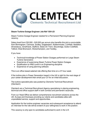 Steam Turbine Outage Engineer Job Ref 1301-23

Steam Turbine Outage Engineer needed for a Permanent Planning Engineer
vacancy

Salary level from £30,000 - £40,000 per annum plus benefits this job is commutable
from Birmingham, Cannock, Dudley, Edgebaston, Kidderminster, Lichfield, Redditch,
Shrewsbury, Smethwick, Stafford, Stoke On Trent, Stourbridge, Sutton Coldfield,
Telford, West Bromwich, Wolverhampton, and Yardley.

If you have

      Technical knowledge of Power Station Outages performed on Large Steam
       Turbine Generators
      Experience of supervising Steam Turbine Power Station Outages
      Qualification to HND Level in an Engineering discipline
      Experience of using planning software

This is an office based salaried role offering flexi time on a 37 hour week

If the turbine jobs in Power Generation based in the UK is right for the next stage of
your career development then email your CV for an initial discussion.

The turbine specialist jobs was posted by Clements Technical Recruitment
(Clemtech)

Clemtech are a Technical Recruitment Agency specialising in placing engineering,
technical and office support staff in both contract and permanent vacancies.

From our Head Office we deliver comprehensive recruitment solutions across the
UK, Europe and Overseas providing our clients and candidates alike with
unparalleled service, support and opportunities.

Application for the turbine engineer vacancies and subsequent acceptance to attend
an interview for the role will be evident of your willingness to work in the position.

This vacancy is only open to candidates authorised to work in the U.K
 