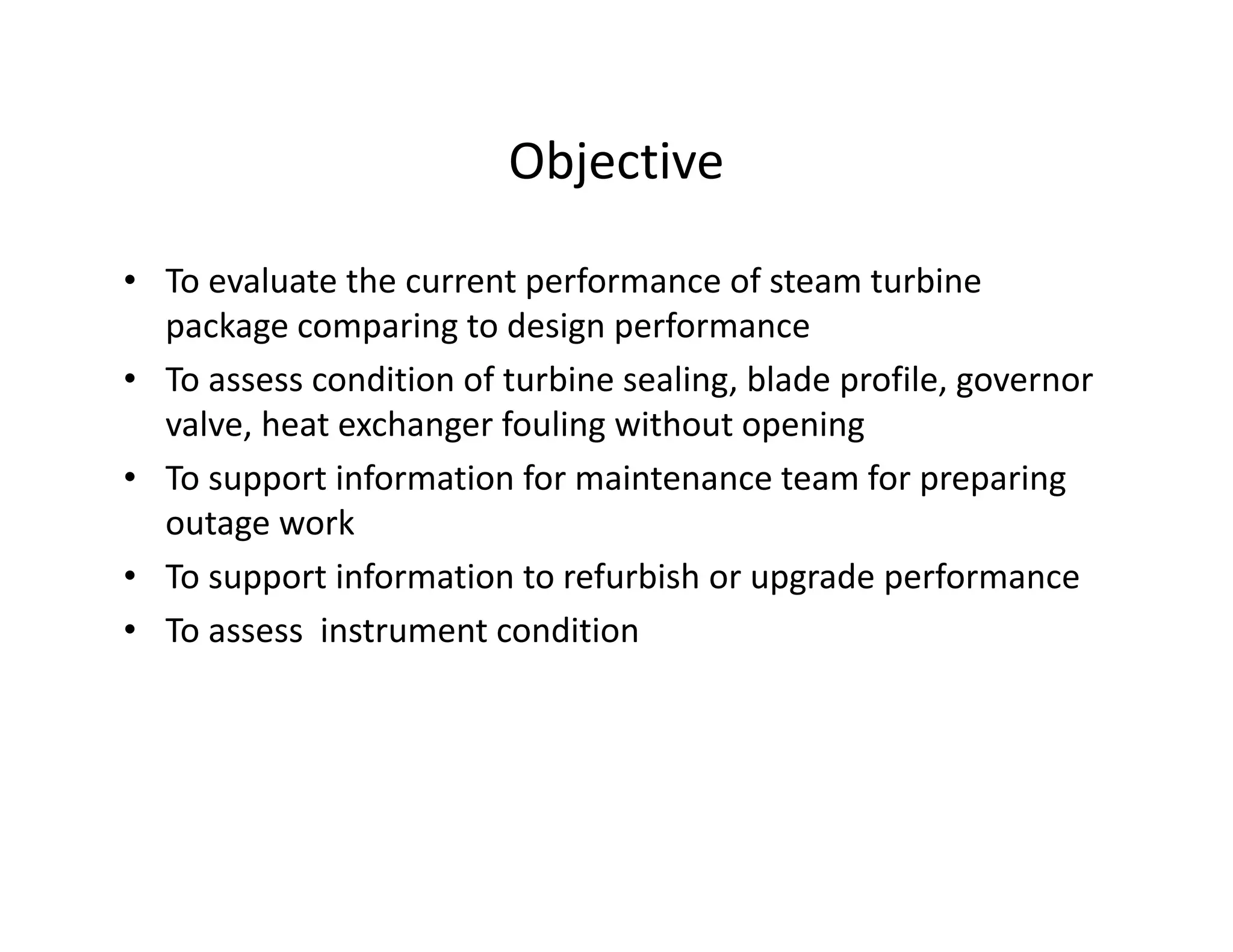 Objective
• To evaluate the current performance of steam turbine
package comparing to design performance
• To assess condition of turbine sealing, blade profile, governor
valve, heat exchanger fouling without opening
• To support information for maintenance team for preparing
outage work
• To support information to refurbish or upgrade performance
• To assess instrument condition
 