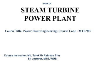 STEAM TURBINE
POWER PLANT
Course Instructor: Md. Tarek Ur Rahman Erin
Sr. Lecturer, MTE, WUB
Course Title: Power Plant Engineering; Course Code : MTE 905
WEEK 04
 