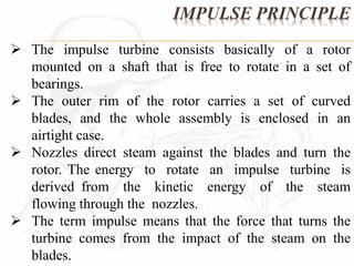 IMPULSE PRINCIPLE 
 The impulse turbine consists basically of a rotor 
mounted on a shaft that is free to rotate in a set of 
bearings. 
 The outer rim of the rotor carries a set of curved 
blades, and the whole assembly is enclosed in an 
airtight case. 
 Nozzles direct steam against the blades and turn the 
rotor. The energy to rotate an impulse turbine is 
derived from the kinetic energy of the steam 
flowing through the nozzles. 
 The term impulse means that the force that turns the 
turbine comes from the impact of the steam on the 
blades. 
 