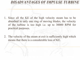 DISADVANTAGES OF IMPULSE TURBINE 
1. Since all the KE of the high velocity steam has to be 
absorbed in only one ring of moving blades, the velocity 
of the turbine is too high i.e. up to 30000 RPM for 
practical purposes. 
2. The velocity of the steam at exit is sufficiently high which 
means that there is a considerable loss of KE. 
 