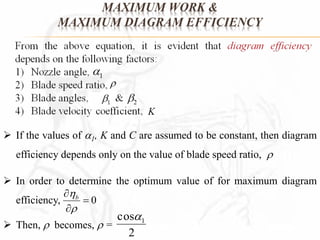 MAXIMUM WORK & 
MAXIMUM DIAGRAM EFFICIENCY 
 If the values of 1, K and C are assumed to be constant, then diagram 
efficiency depends only on the value of blade speed ratio,  
 In order to determine the optimum value of for maximum diagram 
efficiency, 
 0 
 
 b 
 
 
 Then,  becomes,  = 
cos 1  
2 
 