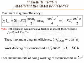 MAXIMUM WORK & 
MAXIMUM DIAGRAM EFFICIENCY 
cos 
Maximum diagram efficiency = 
cos 
 
 
      
cos 
2 1 1 
2 
1 
4 
  .cos 
 
2 
2 
1 
2 
1 
1 
max 
  
 
 
 KC KC b    
 
Note: If the blade is symmetrical & friction is absent, then, we have 
1=2 and K = C = 1 
Then, maximum diagram efficiency, (b)max = cos21 
V cos u1 KCu 1 1 Work done/kg of steam/second =  
2 Then maximum rate of doing work/kg of steam/second  2u 
 