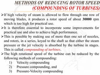 METHODS OF REDUCING ROTOR SPEED 
(COMPOUNDING OF TURBINES) 
If high velocity of steam is allowed to flow through one row of 
moving blades, it produces a rotor speed of about 30000 rpm 
which is too high for practical use. 
It is therefore essential to incorporate some improvements for 
practical use and also to achieve high performance. 
This is possible by making use of more than one set of nozzles, 
and rotors, in a series, keyed to the shaft so that either the steam 
pressure or the jet velocity is absorbed by the turbine in stages. 
This is called compounding of turbines. 
The high rotational speed of the turbine can be reduced by the 
following methods of compounding: 
1) Velocity compounding 
2) Pressure compounding, and 
3) Pressure-Velocity compounding 
 