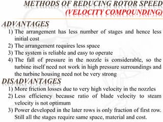 METHODS OF REDUCING ROTOR SPEED 
ADVANTAGES 
(VELOCITY COMPOUNDING) 
1) The arrangement has less number of stages and hence less 
initial cost 
2) The arrangement requires less space 
3) The system is reliable and easy to operate 
4) The fall of pressure in the nozzle is considerable, so the 
turbine itself need not work in high pressure surroundings and 
the turbine housing need not be very strong 
DISADVANTAGES 
1) More friction losses due to very high velocity in the nozzles 
2) Less efficiency because ratio of blade velocity to steam 
velocity is not optimum 
3) Power developed in the later rows is only fraction of first row. 
Still all the stages require same space, material and cost. 
 