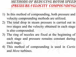 METHODS OF REDUCING ROTOR SPEED 
(PRESSURE-VELOCITY COMPOUNDING) 
1) In this method of compounding, both pressure and 
velocity compounding methods are utilized. 
2) The total drop in steam pressure is carried out in 
two stages and the velocity obtained in each stage 
is also compounded. 
3) The ring of nozzles are fixed at the beginning of 
each stage and pressure remains constant during 
each stage. 
4) This method of compounding is used in Curtis 
and More turbines. 
 