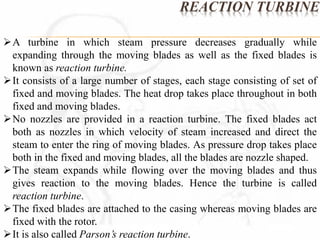 REACTION TURBINE 
A turbine in which steam pressure decreases gradually while 
expanding through the moving blades as well as the fixed blades is 
known as reaction turbine. 
It consists of a large number of stages, each stage consisting of set of 
fixed and moving blades. The heat drop takes place throughout in both 
fixed and moving blades. 
No nozzles are provided in a reaction turbine. The fixed blades act 
both as nozzles in which velocity of steam increased and direct the 
steam to enter the ring of moving blades. As pressure drop takes place 
both in the fixed and moving blades, all the blades are nozzle shaped. 
The steam expands while flowing over the moving blades and thus 
gives reaction to the moving blades. Hence the turbine is called 
reaction turbine. 
The fixed blades are attached to the casing whereas moving blades are 
fixed with the rotor. 
It is also called Parson’s reaction turbine. 
 