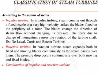 CLASSIFICATION OF STEAM TURBINES 
According to the action of steam: 
 Impulse turbine: In impulse turbine, steam coming out through 
a fixed nozzle at a very high velocity strikes the blades fixed on 
the periphery of a rotor. The blades change the direction of 
steam flow without changing its pressure. The force due to 
change of momentum causes the rotation of the turbine shaft. 
Ex: De-Laval, Curtis and Rateau Turbines 
 Reaction turbine: In reaction turbine, steam expands both in 
fixed and moving blades continuously as the steam passes over 
them. The pressure drop occurs continuously over both moving 
and fixed blades. 
 Combination of impulse and reaction turbine 
 