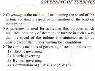 GOVERNING OF TURBINES 
Governing is the method of maintaining the speed of the 
turbine constant irrespective of variation of the load on 
the turbine. 
A governor is used for achieving this purpose which 
regulates the supply of steam to the turbine in such a way 
that the speed of the turbine is maintained as far as 
possible a constant under varying load conditions. 
The various methods of governing of steam turbines are: 
1) Throttle governing 
2) Nozzle governing 
3) By-pass governing 
4) Combination of (1) & (2) or (2) & (3) 
 