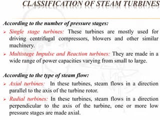 CLASSIFICATION OF STEAM TURBINES 
According to the number of pressure stages: 
 Single stage turbines: These turbines are mostly used for 
driving centrifugal compressors, blowers and other similar 
machinery. 
 Multistage Impulse and Reaction turbines: They are made in a 
wide range of power capacities varying from small to large. 
According to the type of steam flow: 
 Axial turbines: In these turbines, steam flows in a direction 
parallel to the axis of the turbine rotor. 
 Radial turbines: In these turbines, steam flows in a direction 
perpendicular to the axis of the turbine, one or more low 
pressure stages are made axial. 
 