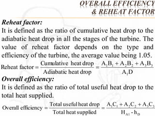 OVERALL EFFICIENCY 
& REHEAT FACTOR 
Reheat factor: 
It is defined as the ratio of cumulative heat drop to the 
adiabatic heat drop in all the stages of the turbine. The 
value of reheat factor depends on the type and 
efficiency of the turbine, the average value being 1.05. 
A B A B A B 
1 1 2 2 3 3   
A D 
Cumulative heat drop 
Adiabatic heat drop 
Reheat factor 
1 
  
Overall efficiency: 
It is defined as the ratio of total useful heat drop to the 
total heat supplied. 
A C A C A C 
1 1 2 2 3 3 
H - h 
A1 D 
Total useful heat drop 
Total heat supplied 
Overall efficiency 
  
  
