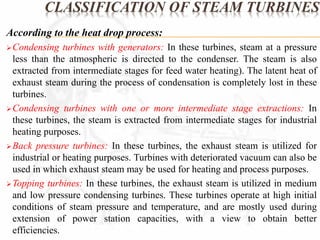 CLASSIFICATION OF STEAM TURBINES 
According to the heat drop process: 
Condensing turbines with generators: In these turbines, steam at a pressure 
less than the atmospheric is directed to the condenser. The steam is also 
extracted from intermediate stages for feed water heating). The latent heat of 
exhaust steam during the process of condensation is completely lost in these 
turbines. 
Condensing turbines with one or more intermediate stage extractions: In 
these turbines, the steam is extracted from intermediate stages for industrial 
heating purposes. 
Back pressure turbines: In these turbines, the exhaust steam is utilized for 
industrial or heating purposes. Turbines with deteriorated vacuum can also be 
used in which exhaust steam may be used for heating and process purposes. 
Topping turbines: In these turbines, the exhaust steam is utilized in medium 
and low pressure condensing turbines. These turbines operate at high initial 
conditions of steam pressure and temperature, and are mostly used during 
extension of power station capacities, with a view to obtain better 
efficiencies. 
 