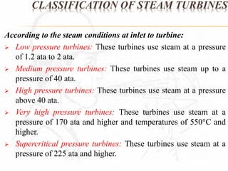 CLASSIFICATION OF STEAM TURBINES 
According to the steam conditions at inlet to turbine: 
 Low pressure turbines: These turbines use steam at a pressure 
of 1.2 ata to 2 ata. 
 Medium pressure turbines: These turbines use steam up to a 
pressure of 40 ata. 
 High pressure turbines: These turbines use steam at a pressure 
above 40 ata. 
 Very high pressure turbines: These turbines use steam at a 
pressure of 170 ata and higher and temperatures of 550C and 
higher. 
 Supercritical pressure turbines: These turbines use steam at a 
pressure of 225 ata and higher. 
 