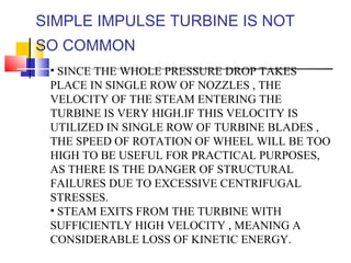 SIMPLE IMPULSE TURBINE IS NOT
SO COMMON
• SINCE THE WHOLE PRESSURE DROP TAKES
PLACE IN SINGLE ROW OF NOZZLES , THE
VELOCITY OF THE STEAM ENTERING THE
TURBINE IS VERY HIGH.IF THIS VELOCITY IS
UTILIZED IN SINGLE ROW OF TURBINE BLADES ,
THE SPEED OF ROTATION OF WHEEL WILL BE TOO
HIGH TO BE USEFUL FOR PRACTICAL PURPOSES,
AS THERE IS THE DANGER OF STRUCTURAL
FAILURES DUE TO EXCESSIVE CENTRIFUGAL
STRESSES.
• STEAM EXITS FROM THE TURBINE WITH
SUFFICIENTLY HIGH VELOCITY , MEANING A
CONSIDERABLE LOSS OF KINETIC ENERGY.
 