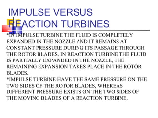 IMPULSE VERSUS
REACTION TURBINES
*IN IMPULSE TURBINE THE FLUID IS COMPLETELY
EXPANDED IN THE NOZZLE AND IT REMAINS AT
CONSTANT PRESSURE DURING ITS PASSAGE THROUGH
THE ROTOR BLADES. IN REACTION TURBINE THE FLUID
IS PARTIALLY EXPANDED IN THE NOZZLE, THE
REMAINING EXPANSION TAKES PLACE IN THE ROTOR
BLADES.
*IMPULSE TURBINE HAVE THE SAME PRESSURE ON THE
TWO SIDES OF THE ROTOR BLADES, WHEREAS
DIFFERENT PRESSURE EXISTS ON THE TWO SIDES OF
THE MOVING BLADES OF A REACTION TURBINE.
 