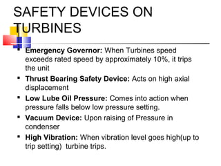 SAFETY DEVICES ON
TURBINES
 Emergency Governor: When Turbines speed
exceeds rated speed by approximately 10%, it trips
the unit
 Thrust Bearing Safety Device: Acts on high axial
displacement
 Low Lube Oil Pressure: Comes into action when
pressure falls below low pressure setting.
 Vacuum Device: Upon raising of Pressure in
condenser
 High Vibration: When vibration level goes high(up to
trip setting) turbine trips.
 