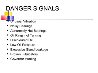DANGER SIGNALS
 Unusual Vibration
 Noisy Bearings
 Abnormally Hot Bearings
 Oil Rings not Turning
 Discoloured Oil
 Low Oil Pressure
 Excessive Gland Leakage
 Broken Lubricators
 Governor Hunting
 