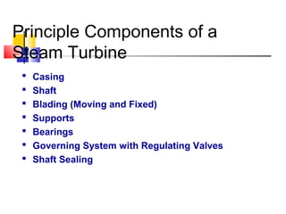 Principle Components of a
Steam Turbine
 Casing
 Shaft
 Blading (Moving and Fixed)
 Supports
 Bearings
 Governing System with Regulating Valves
 Shaft Sealing
 