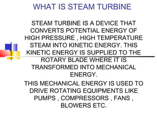 WHAT IS STEAM TURBINE
STEAM TURBINE IS A DEVICE THAT
CONVERTS POTENTIAL ENERGY OF
HIGH PRESSURE , HIGH TEMPERATURE
STEAM INTO KINETIC ENERGY. THIS
KINETIC ENERGY IS SUPPLIED TO THE
ROTARY BLADE WHERE IT IS
TRANSFORMED INTO MECHANICAL
ENERGY.
THIS MECHANICAL ENERGY IS USED TO
DRIVE ROTATING EQUIPMENTS LIKE
PUMPS , COMPRESSORS , FANS ,
BLOWERS ETC.
 