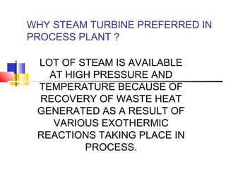 WHY STEAM TURBINE PREFERRED IN
PROCESS PLANT ?
LOT OF STEAM IS AVAILABLE
AT HIGH PRESSURE AND
TEMPERATURE BECAUSE OF
RECOVERY OF WASTE HEAT
GENERATED AS A RESULT OF
VARIOUS EXOTHERMIC
REACTIONS TAKING PLACE IN
PROCESS.
 