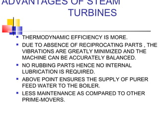 ADVANTAGES OF STEAM
TURBINES
 THERMODYNAMIC EFFICIENCY IS MORE.
 DUE TO ABSENCE OF RECIPROCATING PARTS , THE
VIBRATIONS ARE GREATLY MINIMIZED AND THE
MACHINE CAN BE ACCURATELY BALANCED.
 NO RUBBING PARTS HENCE NO INTERNAL
LUBRICATION IS REQUIRED.
 ABOVE POINT ENSURES THE SUPPLY OF PURER
FEED WATER TO THE BOILER.
 LESS MAINTENANCE AS COMPARED TO OTHER
PRIME-MOVERS.
 
