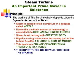Steam Turbine
An Important Prime Mover in
Existence
Principle:
 The working of The Turbine wholly depends upon the
Dynamic Action of the Steam
 Steam is caused to fall in pressure in a passage
called NOZZLE
 Due to this a certain amount of heat energy is
concerted into MECHANICAL KINETIC ENERGY
 Steam is set moving with GREAT VELOCITY
 Rapidly moving steam enter the moving part of the
turbine & suffer A CHANGE IN DIRN. OF MOTION
 This leads to a CHANGE OF MOMENTUM &
THEREFORE TO A FORCE
 THIS CONSTITUTES THE DRIVING FORCES OF
THE MACHINE
 