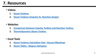 25www.hassanelbanhawi.com
7. Resources
• Videos
1. Steam Turbines
2. Steam Turbines (Impulse Vs. Reaction design)
• Websites
1. Comparison between Impulse Turbine and Reaction Turbine.
2. Thermodynamics-Steam Turbine.
• Excel Tools
1. Steam Turbines Calculation Tool - Hassan ElBanhawi
2. Steam Tables - Magnus Holmgren
 