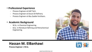 26
Hassan M. ElBanhawi
Process Engineer | M.Sc.
www.hassanelbanhawi.com
• Professional Experience
‐ Process Engineer at GAP Tech.
‐ Process Engineer at Assiut Oil Refinery.
‐ Process Engineer at Abu Zaable Fertilizers.
• Academic Background
‐ M.Sc. in Chemical Engineering.
‐ B.Sc. in Petroleum Refining and Petrochemical
Engineering.
 